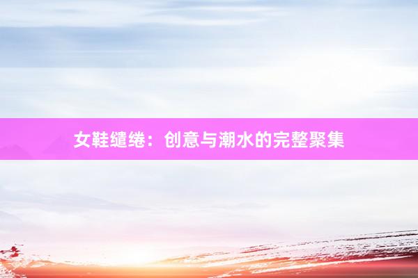 女鞋缱绻：创意与潮水的完整聚集